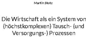 Buchcover Die Wirtschaft als ein System von (hochkomplexen) Tausch- (und Versorgungs-) Prozessen | Martin Stotz | EAN 9783741228704 | ISBN 3-7412-2870-2 | ISBN 978-3-7412-2870-4