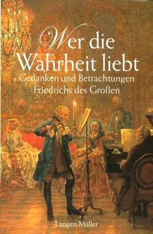 Wer die Wahrheit liebt: Gedanken und Betrachtungen Friedrichs des Großen