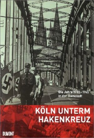 Köln unterm Hakenkreuz. Die Jahre 1933-1945 in der Domstadt