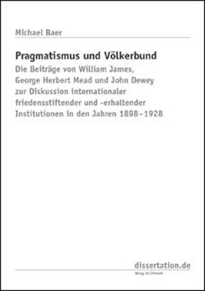 Pragmatismus und Völkerbund: Die Beiträge von William James, George Herbert Mead und John Dewey zur Diskussion internationaler friedensstiftender und -erhaltender Institutionen in den Jahren 1898-1928