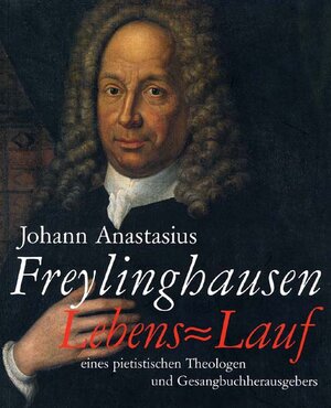 Johann Anastasius Freylinghausen: Lebens=Lauf eines pietistischen Theologen und Gesangbuchherausgebers